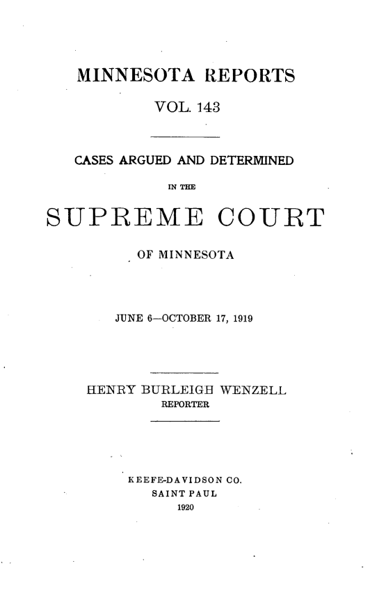 handle is hein.statereports/minrcadscm0143 and id is 1 raw text is: MINNESOTA REPORTS
VOL. 143

CASES ARGUED AND DETERMINED
IN THE

SUPREME COURT
OF MINNESOTA
JUNE 6-OCTOBER 17, 1919
HENRY BURLEIGB WENZELL
REPORTER
KEEFE-DAVIDSON CO.
SAINT PAUL
1920


