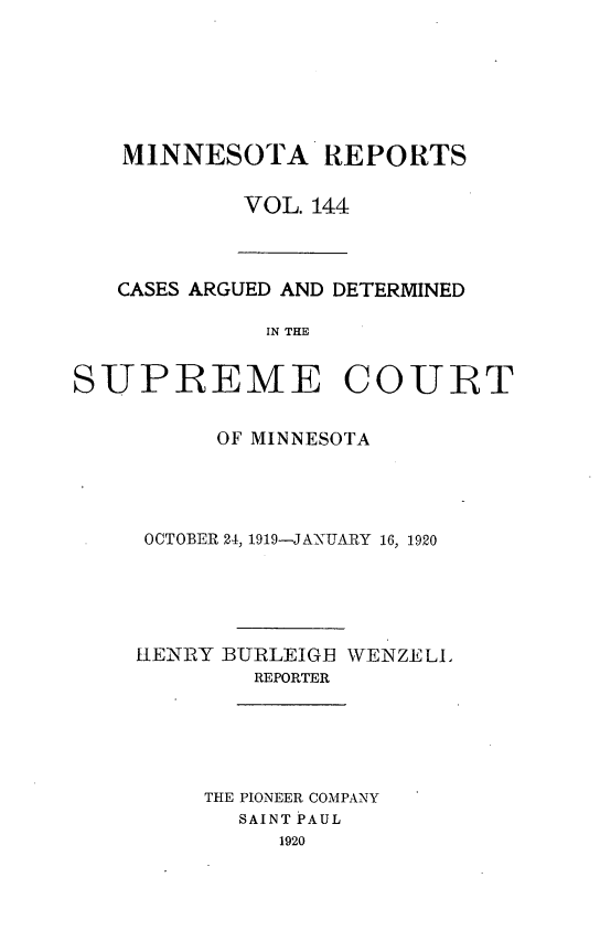 handle is hein.statereports/minrcadscm0144 and id is 1 raw text is: MINNESOTA REPORTS
VOL. 144

CASES ARGUED AND DETERMINED
IN THE

SUPREME COURT
OF MINNESOTA
OCTOBER 24, 1919-JANUARY 16, 1920
HENRY BURLEIGIB WENZELL
REPORTER
THE PIONEER COMPANY
SAINT PAUL
1920


