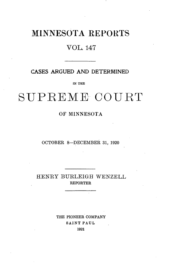 handle is hein.statereports/minrcadscm0147 and id is 1 raw text is: MINNESOTA REPORTS
VOL. 147

CASES ARGUED AND DETERMINED
IN THE
SUPREME COURT

OF MINNESOTA
OCTOBER 8-DECEMBER 31, 1920
HENRY BURLEIGB WENZELL
REPORTER
THE PIONEER COMPANY
SAINT PAUL
1921


