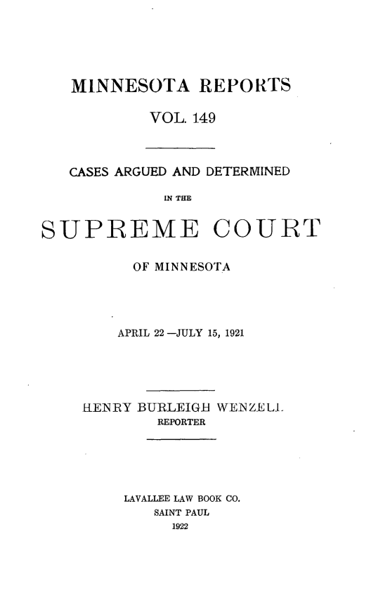 handle is hein.statereports/minrcadscm0149 and id is 1 raw text is: MINNESOTA REPORTS
VOL. 149

CASES ARGUED AND DETERMINED
IN THE
SUPREME COURT

OF MINNESOTA
APRIL 22 -JULY 15, 1921
KENRY BURLEIGB WENZELL
REPORTER
LAVALLEE LAW BOOK CO.
SAINT PAUL
1922


