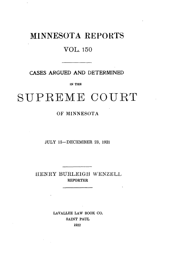 handle is hein.statereports/minrcadscm0150 and id is 1 raw text is: MINNESOTA REPORTS
VOL. 150

CASES ARGUED AND DETERMINED
IN THE

SUPREME COURT
OF MINNESOTA
JULY 15-DECEMBER 23, 1921
HENRY BJRLEIGBH WENZELL
REPORTER
LAVALLEE LAW BOOK CO.
SAINT PAUL
1922


