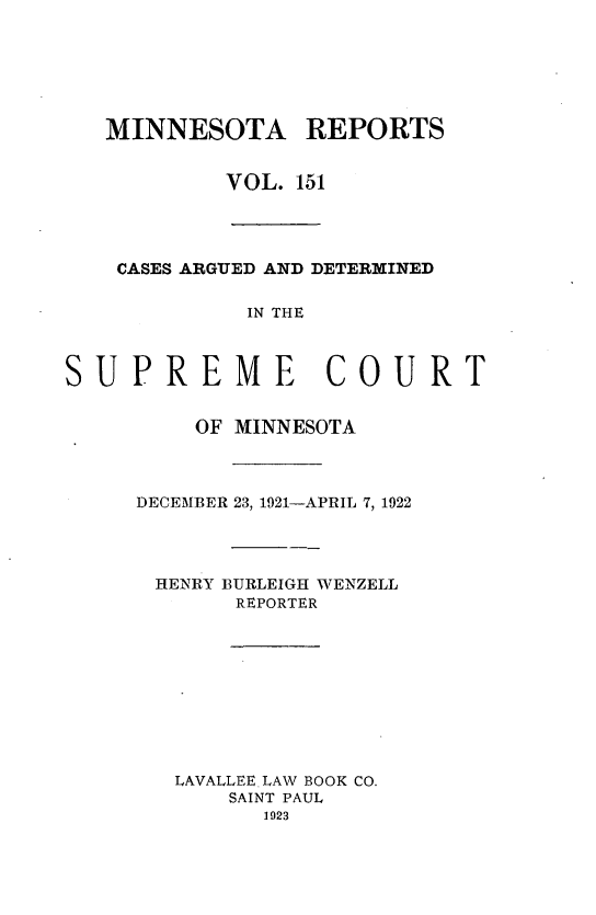 handle is hein.statereports/minrcadscm0151 and id is 1 raw text is: MINNESOTA REPORTS
VOL. 151

CASES ARGUED AND DETERMINED
IN THE
SUPREME COURT

OF MINNESOTA
DECEMBER 23, 1921-APRIL 7, 1922
HENRY BURLEIGH WENZELL
REPORTER
LAVALLEE LAW BOOK CO.
SAINT PAUL
1923


