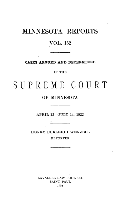 handle is hein.statereports/minrcadscm0152 and id is 1 raw text is: MINNESOTA REPORTS
VOL. 152
CASES ARGUED AND DETERMINED
IN THE
SUPREME COURT
OF MINNESOTA
APRIL 13-JULY 14, 1922
HENRY BURLEIGH WENZELL
REPORTER

LAVALLEE LAW BOOK CO.
SAINT PAUL
1923



