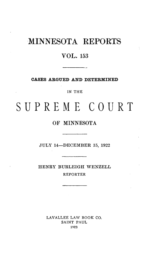 handle is hein.statereports/minrcadscm0153 and id is 1 raw text is: MINNESOTA REPORTS
VOL. 153
CASES ARGUED AND DETERMINED
IN THE
SUPREME COURT
OF MINNESOTA
JULY 14-DECEMBER 15, 1922
HENRY BURLEIGH WENZELL
REPORTER
LAVALLEE LAW BOOK CO.
SAINT PAUL
1923


