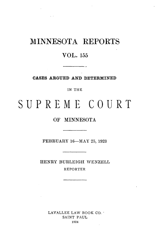 handle is hein.statereports/minrcadscm0155 and id is 1 raw text is: MINNESOTA REPORTS
VOL. 155

CASES ARGUED AND DETERMINED
IN THE
PREME COU
OF MINNESOTA
FEBRUARY 16-MAY 25, 1923
HENRY BURLEIGH WENZELL
REPORTER

LAVALLEE LAW BOOK CO.
SAINT PAUL
1924

sU

RT


