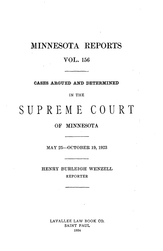 handle is hein.statereports/minrcadscm0156 and id is 1 raw text is: MINNESOTA REPORTS
VOL. 156
CASES ARGUED AND DETERMINED
IN THE
JPREME COURI

OF MINNESOTA
MAY 25-OCTOBER 19, 1923
HENRY BURLEIGH WENZELL
REPORTER
LAVALLEE LAW BOOK CO.
SAINT PAUL
1924

S

T


