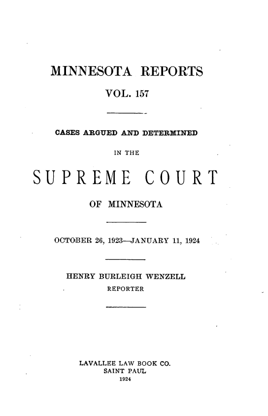 handle is hein.statereports/minrcadscm0157 and id is 1 raw text is: MINNESOTA REPORTS
VOL. 157

CASES ARGUED AND DETERMINED
IN THE
PREME COUR
OF MINNESOTA
OCTOBER 26, 1923-JANUARY 11, 1924
HENRY BURLEIGH WENZELL
REPORTER
LAVALLEE LAW BOOK CO.
SAINT PAUL
1924

sUt

T


