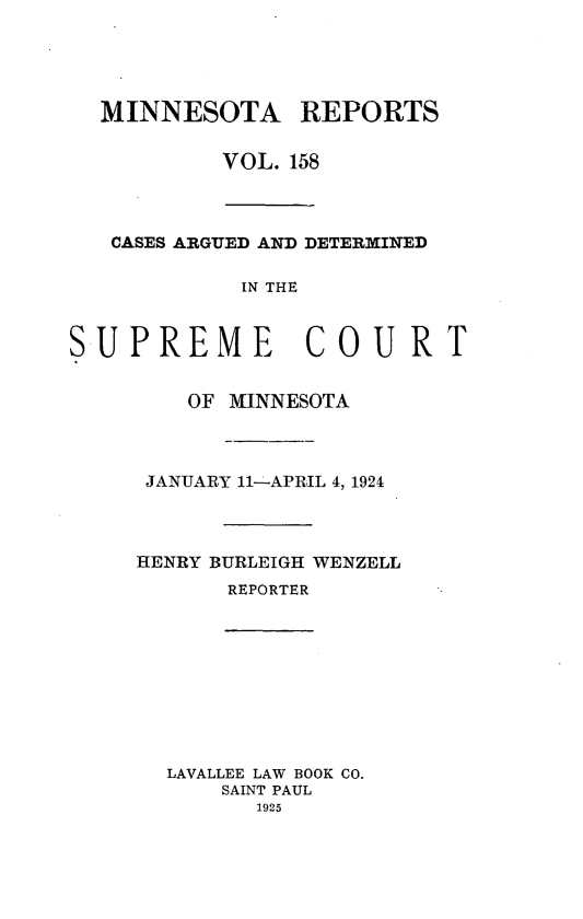 handle is hein.statereports/minrcadscm0158 and id is 1 raw text is: MINNESOTA REPORTS
VOL. 158
CASES ARGUED AND DETERMINED
IN THE
SUPREME COURT
OF MINNESOTA
JANUARY 11----APRIL 4, 1924
HENRY BURLEIGH WENZELL
REPORTER
LAVALLEE LAW BOOK CO.
SAINT PAUL
1925


