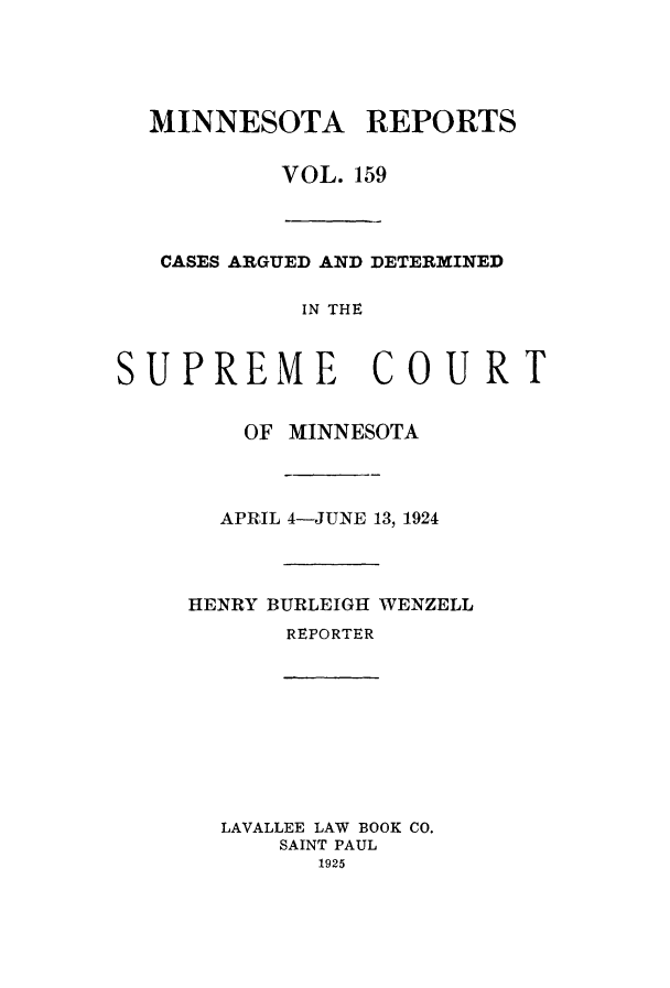 handle is hein.statereports/minrcadscm0159 and id is 1 raw text is: MINNESOTA REPORTS
VOL. 159

CASES ARGUED AND DETERMINED
IN THE
SUPREME COURT

OF MINNESOTA
APRIL 4-JUNE 13, 1924
HENRY BURLEIGH WENZELL
REPORTER

LAVALLEE LAW BOOK CO.
SAINT PAUL
1925


