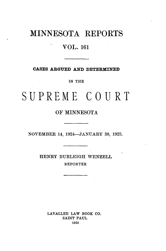 handle is hein.statereports/minrcadscm0161 and id is 1 raw text is: MINNESOTA REPORTS
VOL. 161
CASES ARGUED AND DETERMINED
IN THE
SUPREME COURT
OF MINNESOTA
NOVEMBER 14, 1924-JANUARY 30, 1925.
HENRY BURLEIGH WENZELL
REPORTER

LAVALLEE LAW BOOK CO.
SAINT PAUL
1925


