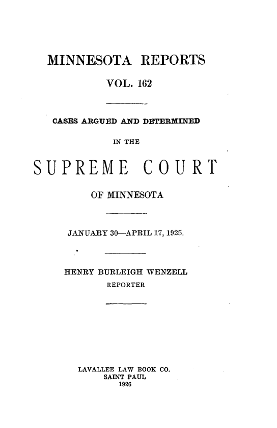 handle is hein.statereports/minrcadscm0162 and id is 1 raw text is: MINNESOTA REPORTS
VOL. 162
CASES ARGUED AND DETERMINED
IN THE
SUPREME COURT
OF MINNESOTA
JANUARY 30-APRIL 17, 1925.
HENRY BURLEIGH WENZELL
REPORTER
LAVALLEE LAW BOOK CO.
SAINT PAUL
1926



