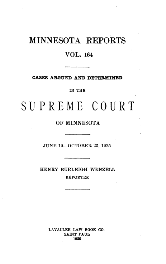 handle is hein.statereports/minrcadscm0164 and id is 1 raw text is: MINNESOTA REPORTS
VOL. 164
CASES ARGUED AND DETERXINED
IN THE
SUPREME COURT

OF MINNESOTA
JUNE 19-OCTOBER 23, 1925
HENRY BURLEIGH WENZELL
REPORTER
LAVALLEE LAW BOOK CO.
SAINT PAUL
1926


