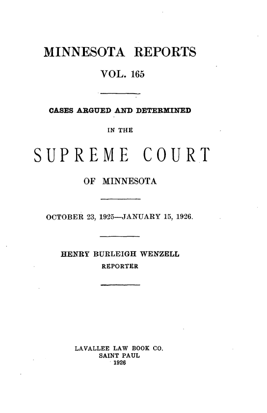 handle is hein.statereports/minrcadscm0165 and id is 1 raw text is: MINNESOTA REPORTS
VOL. 165
CASES ARGUED AND DETERMINED
IN THE
SUPREME COURT
OF MINNESOTA
OCTOBER 23, 1925-JANUARY 15, 1926.

HENRY BURLEIGH WENZELL
REPORTER
LAVALLEE LAW BOOK CO.
SAINT PAUL
1926


