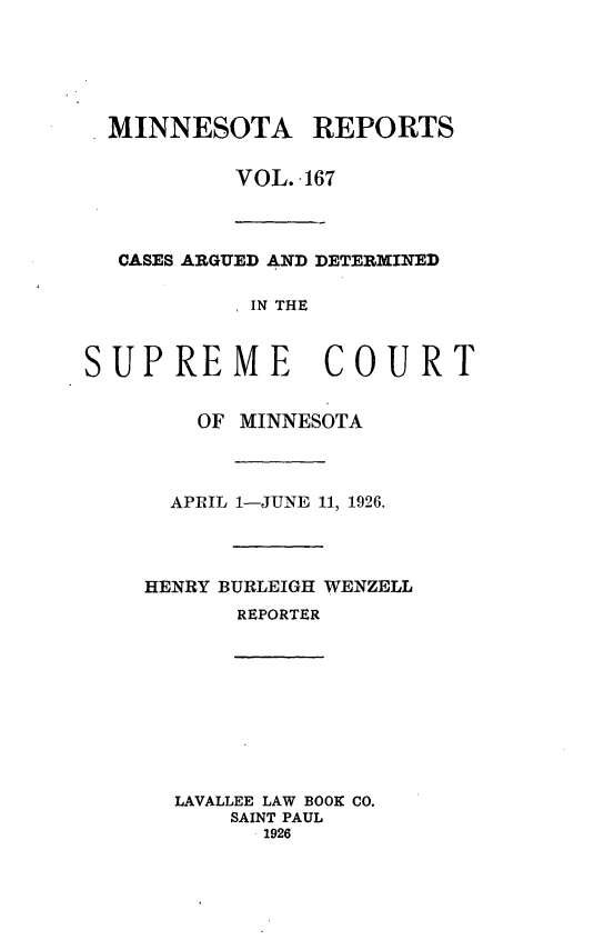 handle is hein.statereports/minrcadscm0167 and id is 1 raw text is: MINNESOTA REPORTS
VOL. -167
CASES ARGUED AND DETERMINED
IN THE
SUPREME COURT
OF MINNESOTA
APRIL 1-JUNE 11, 1926.
HENRY BURLEIGH WENZELL
REPORTER
LAVALLEE LAW BOOK CO.
SAINT PAUL
1926


