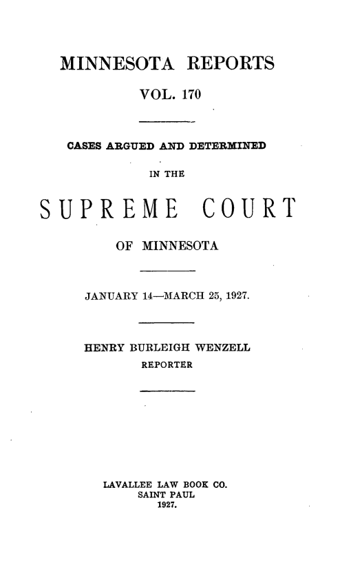 handle is hein.statereports/minrcadscm0170 and id is 1 raw text is: MINNESOTA REPORTS
VOL. 170
CASES ARGUED AND DETERMINED
IN THE
SUPREME COURT

OF MINNESOTA
JANUARY 14-MARCH 25, 1927.
HENRY BURLEIGH WENZELL
REPORTER
LAVALLEE LAW BOOK CO.
SAINT PAUL
1927.


