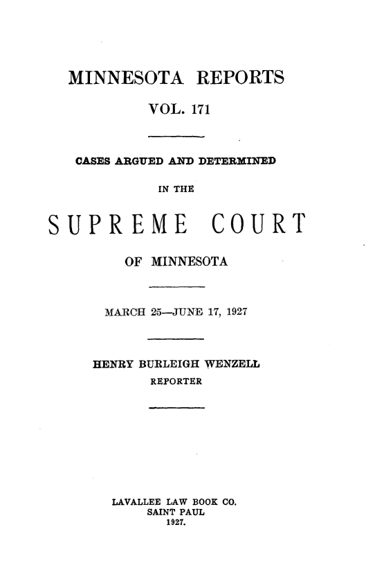 handle is hein.statereports/minrcadscm0171 and id is 1 raw text is: MINNESOTA REPORTS
VOL. 171
CASES ARGUED AND DETERMINED
IN THE

SUPREME

COURT

OF MINNESOTA
MARCH 25-JUNE 17, 1927
HENRY BURLEIGH WENZELL
REPORTER
LAVALLEE LAW BOOK CO.
SAINT PAUL
1927.


