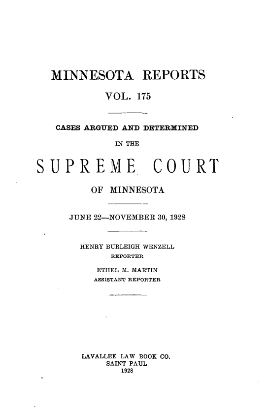 handle is hein.statereports/minrcadscm0175 and id is 1 raw text is: MINNESOTA REPORTS
VOL. 175
CASES ARGUED AND DETERMINED
IN THE
SUPREME COURT
OF MINNESOTA
JUNE 22-NOVEMBER 30, 1928
HENRY BURLEIGH WENZELL
REPORTER
ETHEL M. MARTIN
ASSISTANT REPORTER
LAVALLEE LAW BOOK CO.
SAINT PAUL
1928


