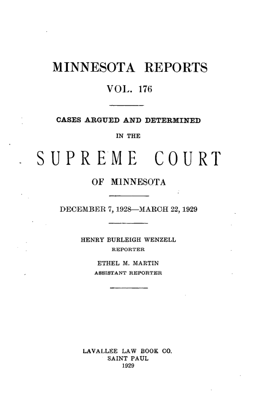handle is hein.statereports/minrcadscm0176 and id is 1 raw text is: MINNESOTA REPORTS
VOL. 176
CASES ARGUED AND DETERMINED
IN THE
SUPREME COURT
OF MINNESOTA
DECEMBER 7, 1928-MARCH 22, 1929
HENRY BURLEIGH WENZELL
REPORTER
ETHEL M. MARTIN
ASSISTANT REPORTER
LAVALLEE LAW BOOK CO.
SAINT PAUL
1929



