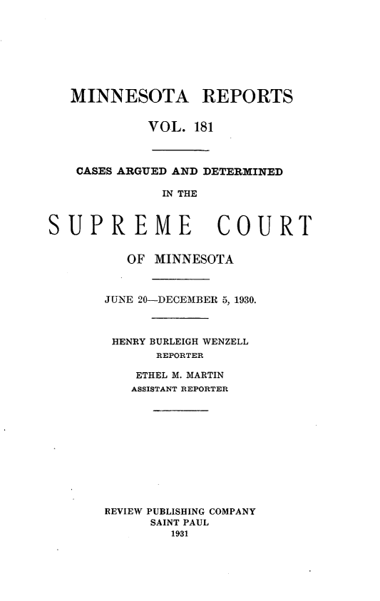 handle is hein.statereports/minrcadscm0181 and id is 1 raw text is: MINNESOTA REPORTS
VOL. 181
CASES ARGUED AND DETERMINED
IN THE
SUPREME COURT
OF MINNESOTA
JUNE 20-DECEMBER 5, 1930.
HENRY BURLEIGH WENZELL
REPORTER
ETHEL M. MARTIN
ASSISTANT REPORTER
REVIEW PUBLISHING COMPANY
SAINT PAUL
1931


