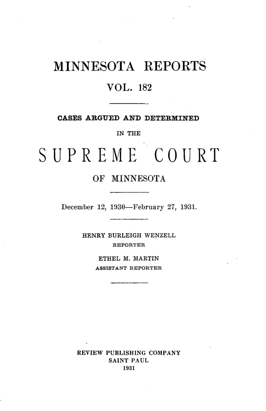 handle is hein.statereports/minrcadscm0182 and id is 1 raw text is: MINNESOTA REPORTS
VOL. 182
CASES ARGUED AND DETERMINED
IN THE

SUPREME

COURT

OF MINNESOTA
December 12, 1930-February 27, 1931.
HENRY BURLEIGH WENZELL
REPORTER
ETHEL M. MARTIN
ASSISTANT REPORTER
REVIEW PUBLISHING COMPANY
SAINT PAUL
1931


