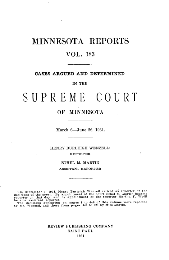 handle is hein.statereports/minrcadscm0183 and id is 1 raw text is: MINNESOTA REPORTS
VOL. 183
CASES ARGUED AND DETERMINED
IN THE

SUPREME

COURT

OF MINNESOTA
March 6-June 26, 1931.
HENRY BURLEIGH WENZELL'
REPORTER
ETHEL M. MARTIN
ASSISTANT REPORTER
On September 1, 1931, Henry Burleigh Wenzell retired as reporter of the
decisions of the court. By appointment of the court Ethel M. Martin became
reporter on that day; and by appointment of the reporter Martha F. Wolff
became assistant reporter.
The decisions appearing on pages 1 to 446 of this volume were reported
by Mr. Wenzell, and those from pages 446 to 621 by Miss Martin.
REVIEW PUBLISHING COMPANY
SAINT PAUL
1931



