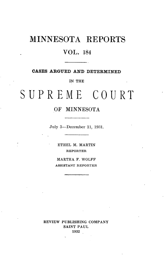handle is hein.statereports/minrcadscm0184 and id is 1 raw text is: MINNESOTA REPORTS
VOL. 184
CASES ARGVED AND DETERMINED
IN THE
SUPREME              COURT
OF MINNESOTA
July 3-December 11, 1.931.
ETHEL M. MARTIN
REPORTER
MARTHA F. WOLFF
ASSISTANT REPORTER

REVIEW PUBLISHING COMPANY
SAINT PAUL
1932


