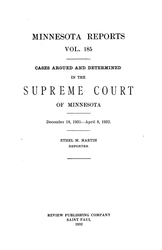 handle is hein.statereports/minrcadscm0185 and id is 1 raw text is: MINNESOTA REPORTS
VOL. 185
CASES ARGUED AND DETERMINED
IN THE
SUPREME. COURT

OF MINNESOTA
December 18, 1931-April 8, 1932.
ETHEL M. MARTIN
REPORTER
REVIEW PUBLISHING COMPANY
SAINT PAUL
1932



