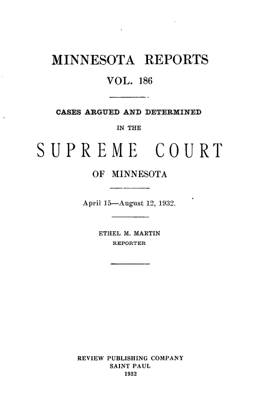 handle is hein.statereports/minrcadscm0186 and id is 1 raw text is: MINNESOTA REPORTS
VOL. 186
CASES ARGUED AND DETERMINED
IN THE
UPREME COUR
OF MINNESOTA
April 15-August 12, 1932.
ETHEL M. MARTIN
REPORTER

REVIEW PUBLISHING COMPANY
SAINT PAUL
1932

S

T


