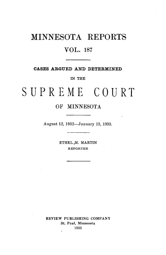 handle is hein.statereports/minrcadscm0187 and id is 1 raw text is: MINNESOTA REPORTS
VOL. 187
CASES ARGUED AND DETERMINED
IN THE
UPREME COUR
OF MINNESOTA
August 12, 1932-January 13, 1933.
ETHEL.M. MARTIN
REPORTER

REVIEW PUBLISHING COMPANY
St. Paul, Minnesota
1933

S

T


