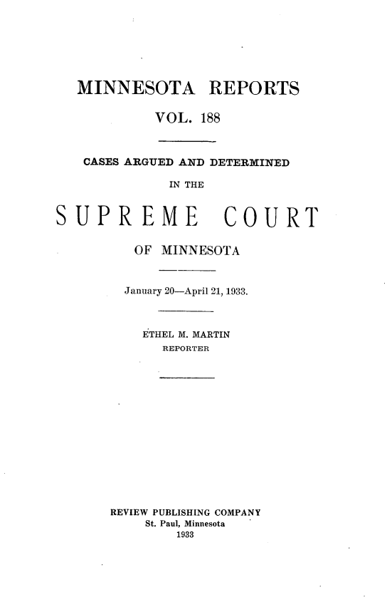 handle is hein.statereports/minrcadscm0188 and id is 1 raw text is: MINNESOTA REPORTS
VOL. 188
CASES ARGUED AND DETERMINED
IN THE

SUPREME

COURT

OF MINNESOTA
January 20-April 21, 1933.
ETHEL M. MARTIN
REPORTER
REVIEW PUBLISHING COMPANY
St. Paul, Minnesota
1933


