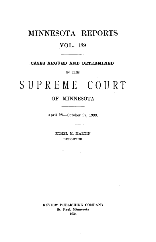 handle is hein.statereports/minrcadscm0189 and id is 1 raw text is: MINNESOTA REPORTS
VOL. 189
.CASES ARGUED AND DETER1INED
IN THE
SUPREME                COURT
OF MINNESOTA
April 28-October 27, 1933.
ETHEL M. MARTIN
REPORTER
REVIEW PUBLISHING COMPANY
St. Paul, Minnesota
1934


