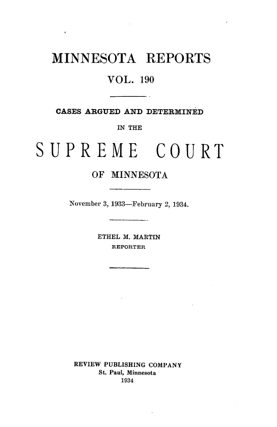handle is hein.statereports/minrcadscm0190 and id is 1 raw text is: MINNESOTA REPORTS
VOL. 190
CASES ARGUED AND DETERMINED
IN THE

SUPREME

COURT

OF MINNESOTA
November 3, 1933-February 2, 1934.
ETHEL M. MARTIN
REPORTER
REVIEW PUBLISHING COMPANY
St. Paul, Minnesota
1934


