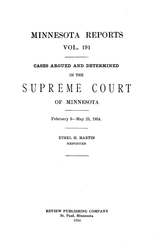 handle is hein.statereports/minrcadscm0191 and id is 1 raw text is: MINNESOTA REPORTS
VOL. 191
CASES ARGUED AND DETERIMINED
IN THE
UPREME COURT
OF MINNESOTA
February 9-May 25, 1934.

ETHEL M. MARTIN
REPORTER
REVIEW PUBLISHING COMPANY
St. Paul, Minnesota
1934

S


