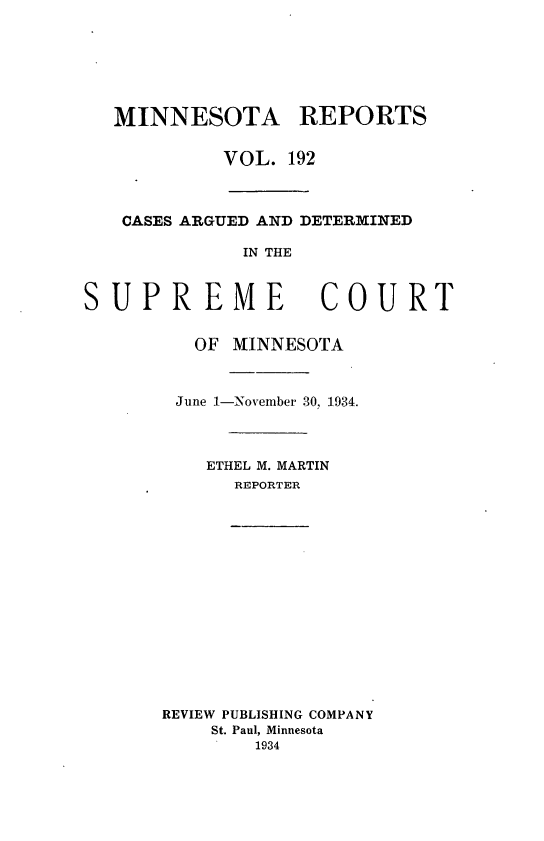 handle is hein.statereports/minrcadscm0192 and id is 1 raw text is: MINNESOTA REPORTS
VOL. 192
CASES ARGUED AND DETERMINED
IN THE
SUPREME COURT
OF MINNESOTA
June 1-November 30, 1934.

ETHEL M. MARTIN
REPORTER
REVIEW PUBLISHING COMPANY
St. Paul, Minnesota
1934


