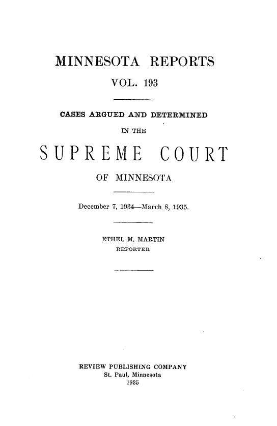 handle is hein.statereports/minrcadscm0193 and id is 1 raw text is: MINNESOTA REPORTS
VOL. 193
CASES ARGUED AND DETERMINED
IN THE
SUPREME COURT

OF MINNESOTA
December 7, 1934-March 8, 1935.
ETHEL M. MARTIN
REPORTER
REVIEW PUBLISHING COMPANY
St. Paul, Minnesota
1935


