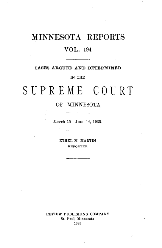 handle is hein.statereports/minrcadscm0194 and id is 1 raw text is: MINNESOTA REPORTS
VOL. 194
CASES ARGUED AND DETERMINED
IN THE
SUPREME COURT
OF MINNESOTA
March 15-June 14, 1935.
ETHEL M. MARTIN
REPORTER
REVIEW PUBLISHING COMPANY
St. Paul, Minnesota
1935


