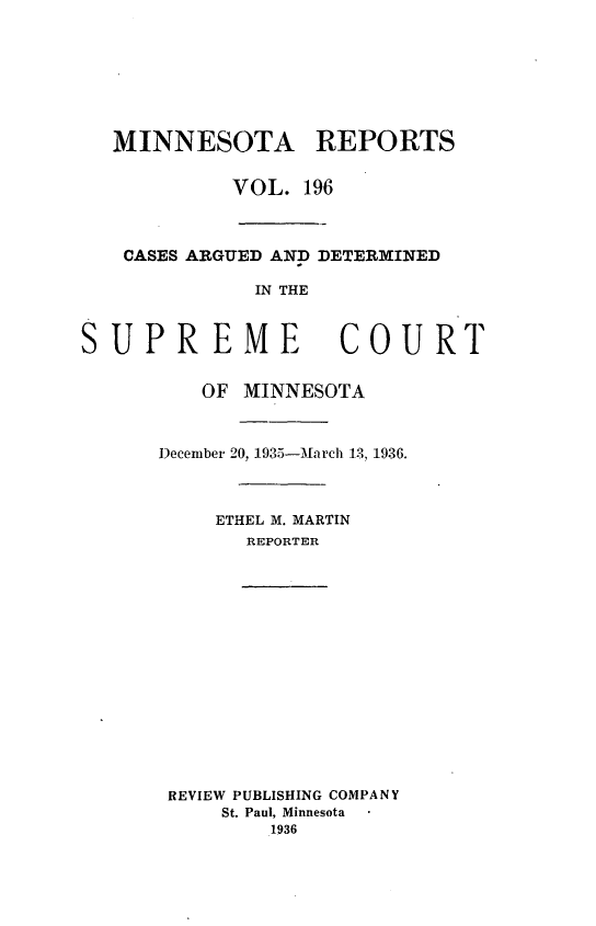 handle is hein.statereports/minrcadscm0196 and id is 1 raw text is: MINNESOTA REPORTS
VOL. 196
CASES ARGUED AND DETERMINED
IN THE
SUPREME               COURT
OF MINNESOTA
December 20, 1935-March 13, 1936.
ETHEL M. MARTIN
REPORTER
REVIEW PUBLISHING COMPANY
St. Paul, Minnesota
1936


