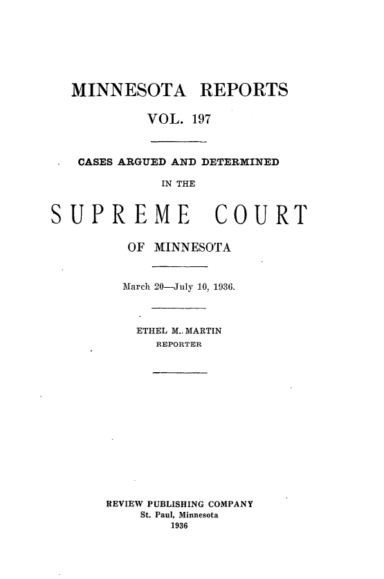 handle is hein.statereports/minrcadscm0197 and id is 1 raw text is: MINNESOTA REPORTS
VOL. 197
CASES ARGUED AND DETERMINED
IN THE
SUPREME                COURT
OF MINNESOTA
March 20-July 10, 1936.
ETHEL M.. MARTIN
REPORTER
REVIEW PUBLISHING COMPANY
St. Paul, Minnesota
1936


