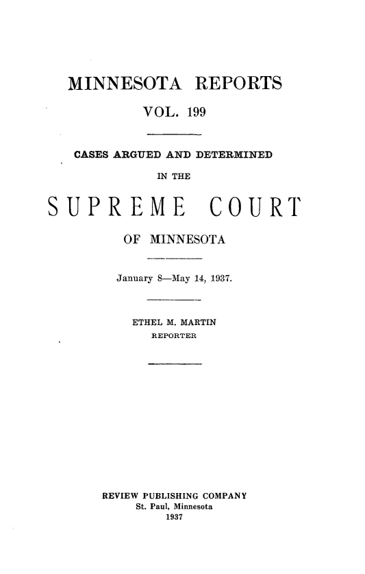 handle is hein.statereports/minrcadscm0199 and id is 1 raw text is: MINNESOTA REPORTS
VOL. 199
CASES ARGUED AND DETERMINED
IN THE
SUPREME COURT
OF MINNESOTA
January 8-May 14, 1937.
ETHEL M. MARTIN
REPORTER

REVIEW PUBLISHING COMPANY
St. Paul, Minnesota
1937


