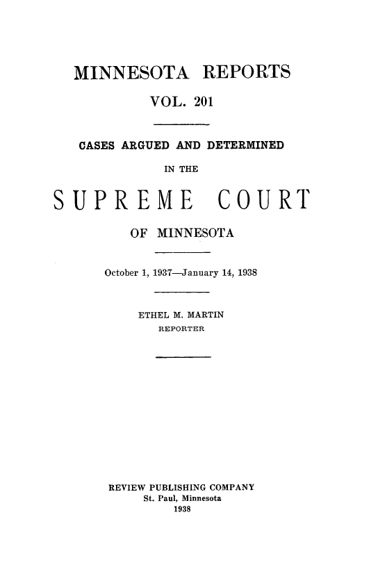 handle is hein.statereports/minrcadscm0201 and id is 1 raw text is: MINNESOTA REPORTS
VOL. 201
CASES ARGUED AND DETERMINED
IN THE
SUPREME COURT
OF MINNESOTA
October 1, 1937-January 14, 1938
ETHEL M. MARTIN
REPORTER
REVIEW PUBLISHING COMPANY
St. Paul, Minnesota
1938


