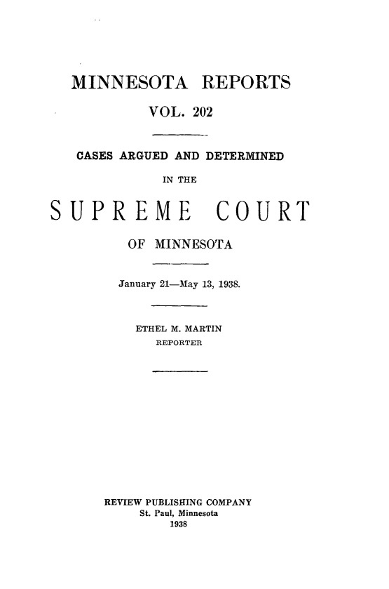 handle is hein.statereports/minrcadscm0202 and id is 1 raw text is: MINNESOTA REPORTS
VOL. 202
CASES ARGUED AND DETERMINED
IN THE

SUPREME

COURT

OF MINNESOTA
January 21-May 13, 1938.
ETHEL M. MARTIN
REPORTER
REVIEW PUBLISHING COMPANY
St. Paul, Minnesota
1938


