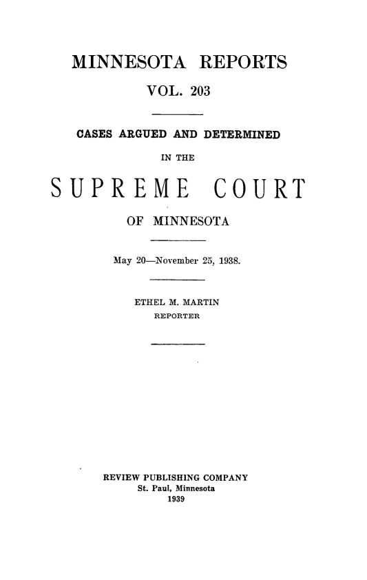 handle is hein.statereports/minrcadscm0203 and id is 1 raw text is: MINNESOTA REPORTS
VOL. 203
CASES ARGUED AND DETERMINED
IN THE
SUPREME COURT
OF MINNESOTA
May 20-November 25, 1938.
ETHEL M. MARTIN
REPORTER

REVIEW PUBLISHING COMPANY
St. Paul, Minnesota
1939



