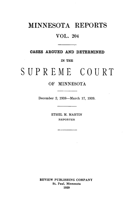 handle is hein.statereports/minrcadscm0204 and id is 1 raw text is: MINNESOTA REPORTS
VOL. 204
CASES ARGUED AND DETERMINED
IN THE
SUPREME COURT
OF MINNESOTA
December 2, 1938-March 17, 1939.
ETHEL M. MARTIN
REPORTER

REVIEW PUBLISHING COMPANY
St. Paul, Minnesota
1939


