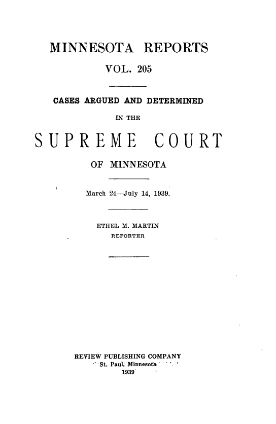 handle is hein.statereports/minrcadscm0205 and id is 1 raw text is: MINNESOTA REPORTS
VOL. 205
CASES ARGUED AND DETERMINED
IN THE
SUPREME COURT
OF MINNESOTA
March 24--July 14, 1939.
ETHEL M. MARTIN
REPORTER
REVIEW PUBLISHING COMPANY
St. Paul, Minnesota
1939


