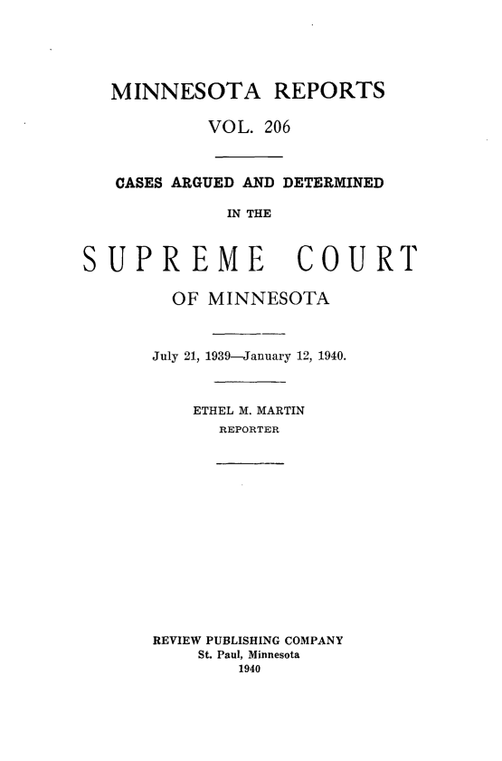 handle is hein.statereports/minrcadscm0206 and id is 1 raw text is: MINNESOTA REPORTS
VOL. 206
CASES ARGUED AND DETERMINED
IN THE
SUPREME COURT
OF MINNESOTA
July 21, 1939-January 12, 1940.
ETHEL M. MARTIN
REPORTER
REVIEW PUBLISHING COMPANY
St. Paul, Minnesota
1940


