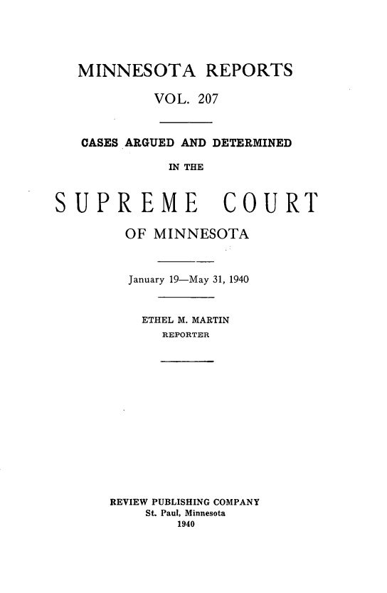 handle is hein.statereports/minrcadscm0207 and id is 1 raw text is: MINNESOTA REPORTS
VOL. 207
CASES ARGUED AND DETERMINED
IN THE
SUPREME COURT
OF MINNESOTA
January 19-May 31, 1940
ETHEL M. MARTIN
REPORTER
REVIEW PUBLISHING COMPANY
St. Paul, Minnesota
1940


