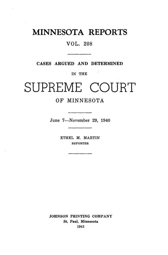 handle is hein.statereports/minrcadscm0208 and id is 1 raw text is: MINNESOTA REPORTS
VOL. 208
CASES ARGUED AND DETERMINED
IN THE
SUPREME COURT
OF MINNESOTA
June 7-November 29, 1940
ETHEL M. MARTIN
REPORTER
JOHNSON PRINTING COMPANY
St. Paul, Minnesota
1941



