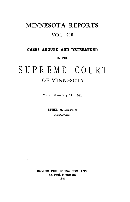 handle is hein.statereports/minrcadscm0210 and id is 1 raw text is: MINNESOTA REPORTS
VOL. 210
CASES ARGUED AND DETERMINED
IN THE

SUPREME

OF MINNESOTA
March 28-July 11, 1941
ETHEL M. MARTIN
REPORTER

REVIEW PUBLISHING COMPANY
St. Paul, Minnesota
1942

COURT


