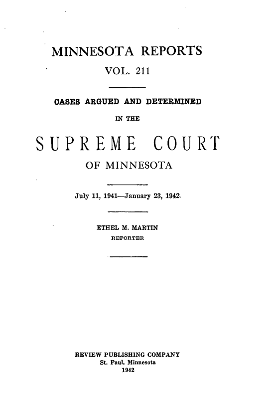 handle is hein.statereports/minrcadscm0211 and id is 1 raw text is: MINNESOTA REPORTS
VOL. 211
CASES ARGUED AND DETERMINED
IN THE
SUPREME COURT
OF MINNESOTA
July 11, 1941-January 23, 1942.
ETHEL M. MARTIN
REPORTER

REVIEW PUBLISHING COMPANY
St. Paul, Minnesota
1942


