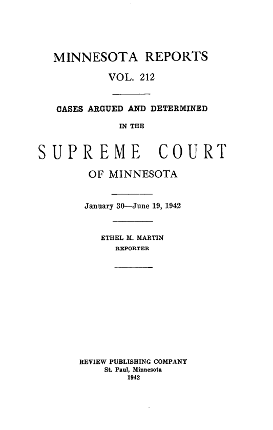 handle is hein.statereports/minrcadscm0212 and id is 1 raw text is: MINNESOTA REPORTS
VOL. 212
CASES ARGUED AND DETERMINED
IN THE
SUPREME                COURT
OF MINNESOTA
January 30-June 19, 1942
ETHEL M. MARTIN
REPORTER
REVIEW PUBLISHING COMPANY
St. Paul, Minnesota
1942


